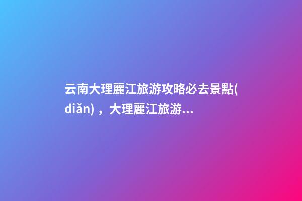 云南大理麗江旅游攻略必去景點(diǎn)，大理麗江旅游景點(diǎn)